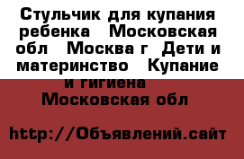  Стульчик для купания ребенка - Московская обл., Москва г. Дети и материнство » Купание и гигиена   . Московская обл.